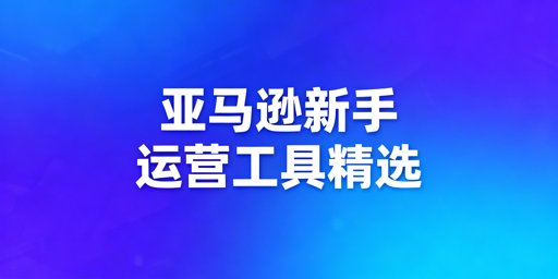 亚马逊新手运营工具精选清单及使用指南