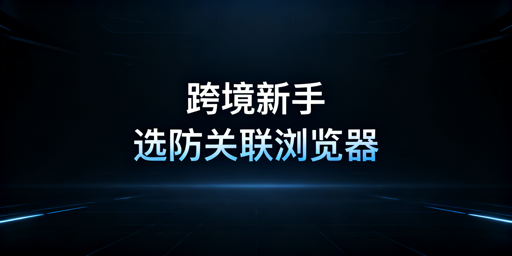 跨境新手浏览器选型指南：首选防关联浏览器