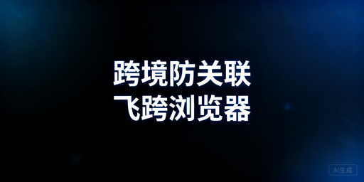 跨境电商防关联浏览器：飞跨推荐与选型指南
