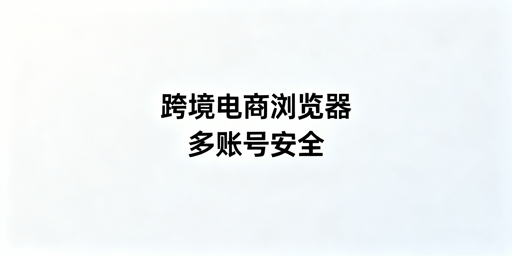 跨境电商浏览器与普通浏览器：核心差异及飞跨选型指南