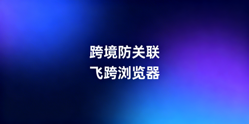 跨境电商防关联浏览器:原理、用法与靠谱工具推荐