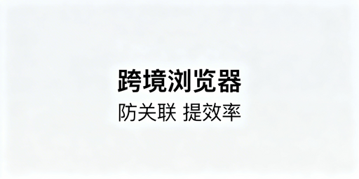 跨境电商浏览器与普通浏览器：核心差异及选型建议