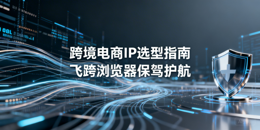 跨境电商分场景IP选型指南 附防关联工具推荐