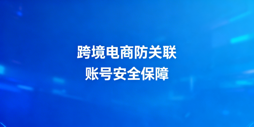 跨境电商新手：选防关联浏览器规避账号关联风险
