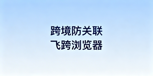 跨境电商防关联浏览器推荐：飞跨为高性价比首选