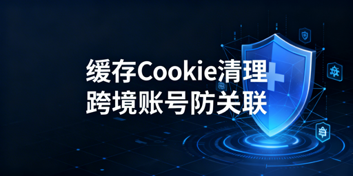 跨境防关联：缓存Cookie清理与浏览器选型指南