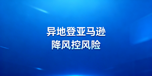新手出差异地登录亚马逊：风控降低实操指南