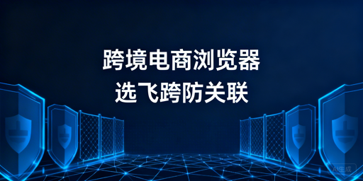跨境电商浏览器:多店铺防关联选型与飞跨推荐