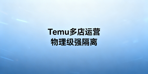 Temu多账号安全开店：物理隔离与全链路防关联指南