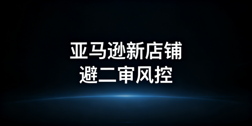 亚马逊新店铺:规避二审与风控实操全指南