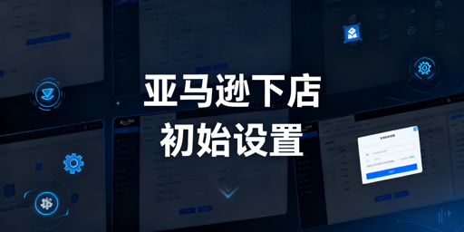 新手卖家:亚马逊店铺初始设置全攻略 附运营工具推荐