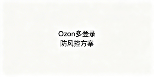 Ozon卖家后台多人登录防风控实操方案