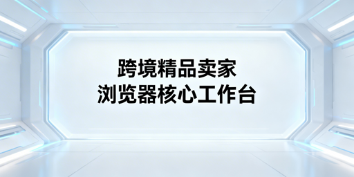 跨境精品卖家：浏览器核心功能与选型指南