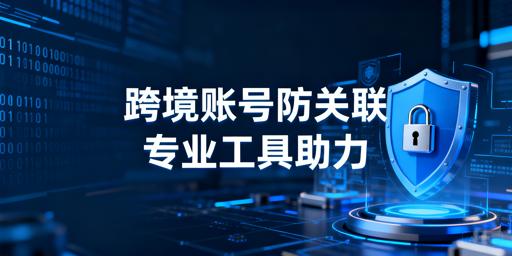 跨境电商浏览器防账号关联:原理、风险及工具推荐