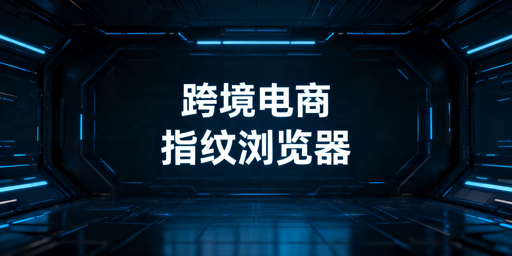 2026年跨境电商超级浏览器哪个好用？