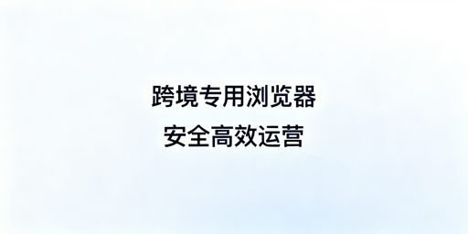 飞跨浏览器：跨境电商多店运营防关联提效首选