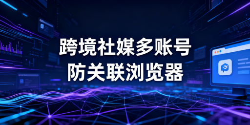防关联浏览器选购指南：产品对比、场景推荐及避坑要点