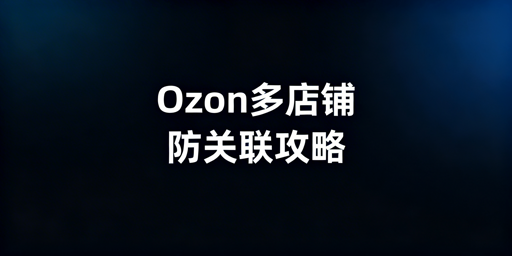 Ozon多店铺防关联：风险解析与防控申诉指南