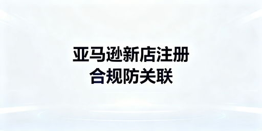 2026亚马逊新店铺注册全指南：材料、流程与防关联