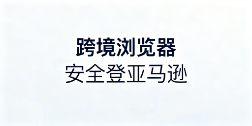 跨境电商浏览器登亚马逊:防关联与安全使用指南