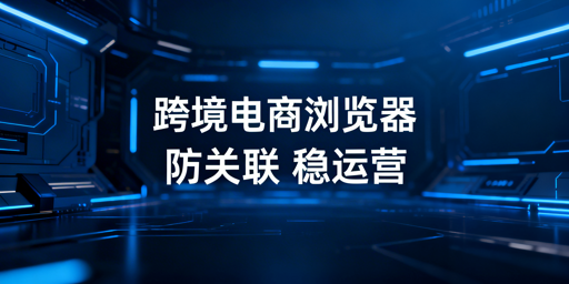 跨境电商浏览器：防关联解析与选购指南