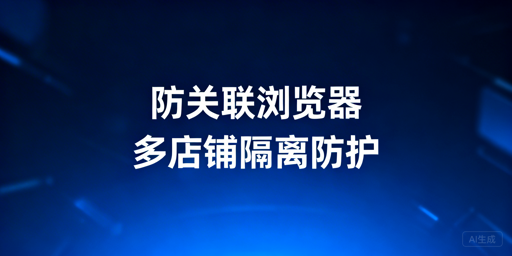跨境电商防关联浏览器选购与使用指南