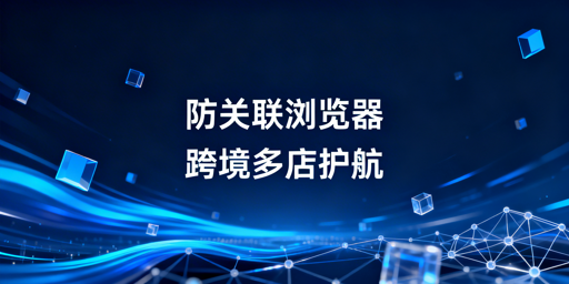 跨境电商防关联浏览器：原理解析与选型指南