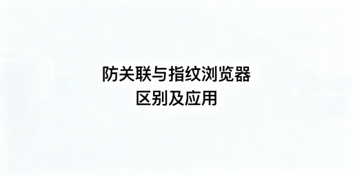 防关联与指纹浏览器：差异解析及跨境工具推荐