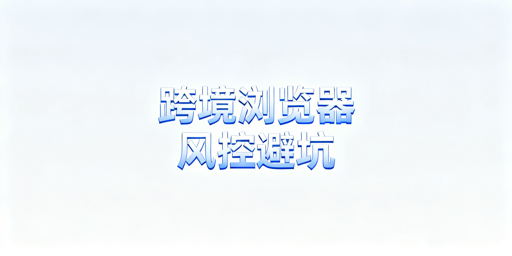 跨境电商浏览器：版本配置更换的风控与安全指南