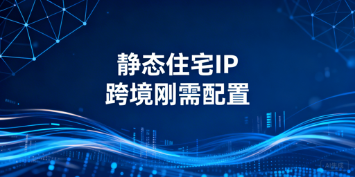 跨境电商静态住宅IP：选型场景与账号安全指南