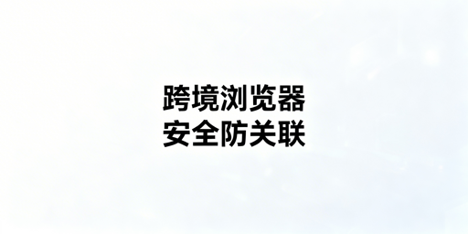 跨境电商浏览器安全指南：选购与使用注意事项