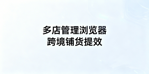 跨境铺货卖家必备：多店铺管理浏览器价值与选择指南