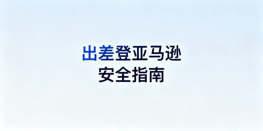 出差安全登录亚马逊店铺：风控规避与实操指南