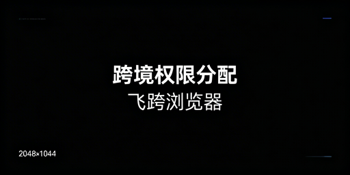 跨境电商团队精细化权限分配：飞跨浏览器实操全方案