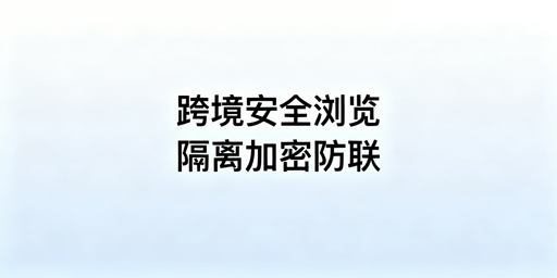 跨境电商安全浏览器：核心保障、防泄露与选型指南