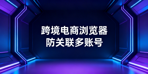 跨境电商浏览器与普通浏览器的区别及选购推荐