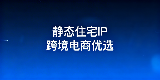 跨境电商静态住宅IP选型指南:适用场景与搭配建议