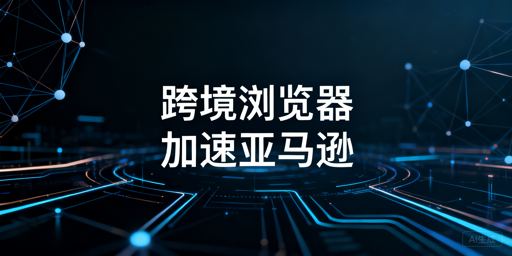 跨境电商浏览器加速亚马逊后台：原理、效果与选购