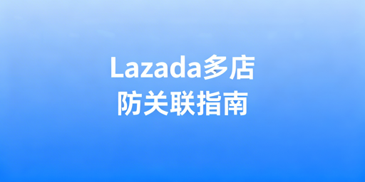 Lazada多店铺防关联全流程实操指南