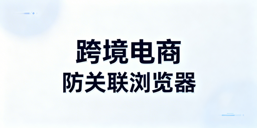 跨境电商防关联浏览器使用攻略及工具推荐