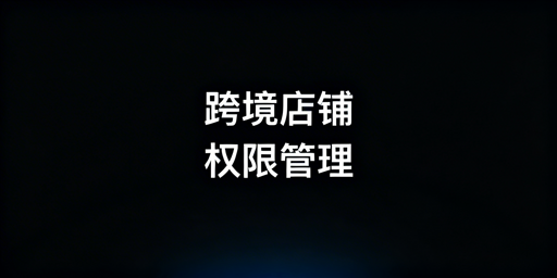 跨境中小卖家店铺权限管理全流程落地方案