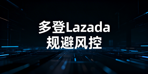 多人登录Lazada防风控:全维度实操指南