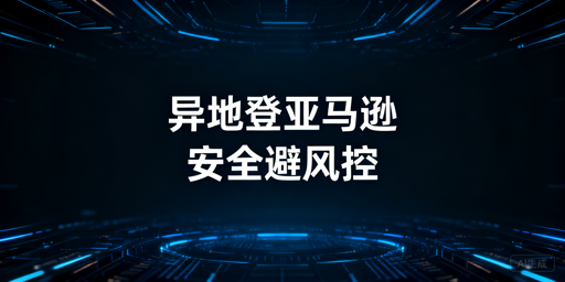 新手出差：亚马逊店铺异地登录防风控实操指南
