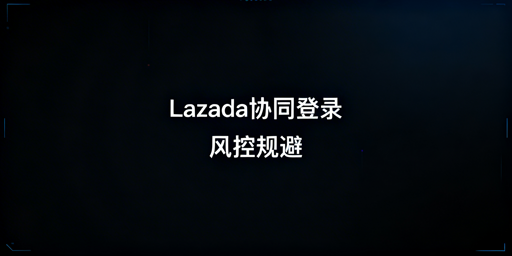 Lazada多人协同登录:风控规避实操指南