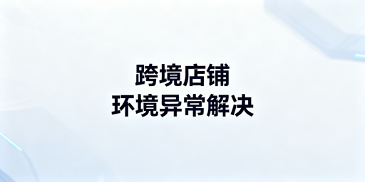 跨境店铺出差登录环境异常：三步解决全攻略
