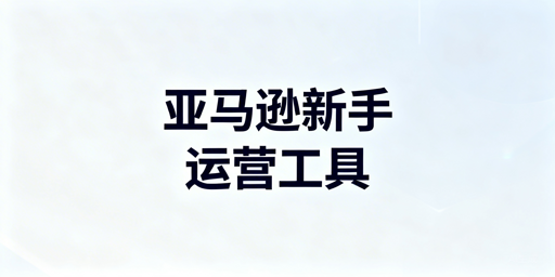 亚马逊新手开店必备运营工具清单与选择指南
