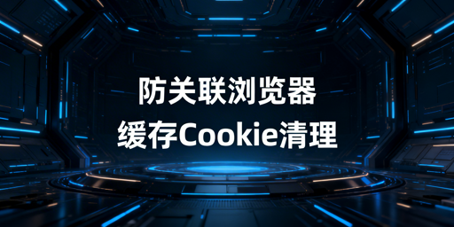 跨境防关联浏览器缓存Cookie清理：飞跨全攻略