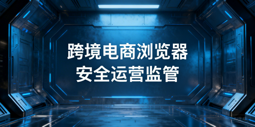 企业级跨境电商浏览器:操作留痕、账号管控与选型指南