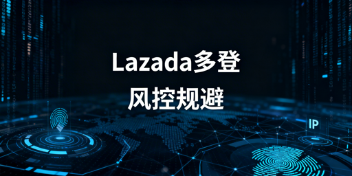 Lazada多人同登：风控规避全流程实操指南