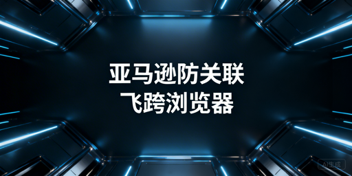 亚马逊防关联:检测逻辑与跨境浏览器全解析